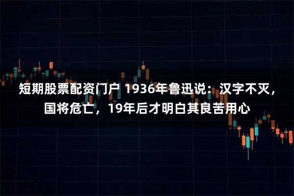 短期股票配资门户 1936年鲁迅说：汉字不灭，国将危亡，19年后才明白其良苦用心