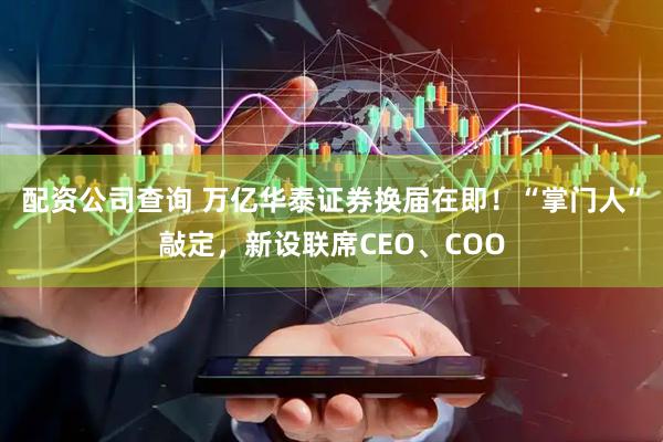 配资公司查询 万亿华泰证券换届在即！“掌门人”敲定，新设联席CEO、COO