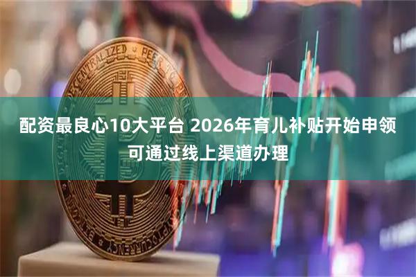 配资最良心10大平台 2026年育儿补贴开始申领可通过线上渠道办理