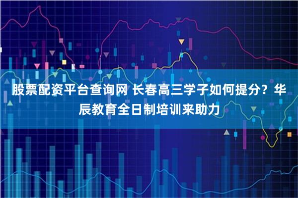 股票配资平台查询网 长春高三学子如何提分？华辰教育全日制培训来助力