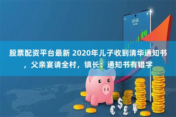 股票配资平台最新 2020年儿子收到清华通知书，父亲宴请全村，镇长：通知书有错字
