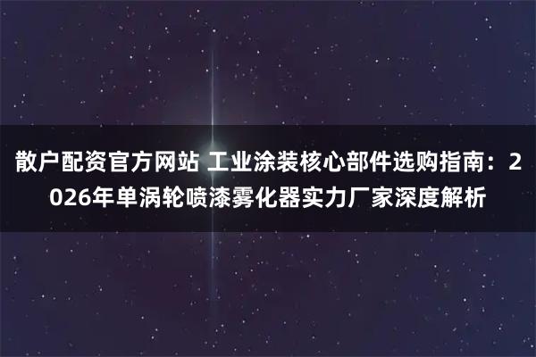 散户配资官方网站 工业涂装核心部件选购指南：2026年单涡轮喷漆雾化器实力厂家深度解析