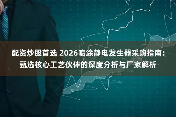 配资炒股首选 2026喷涂静电发生器采购指南：甄选核心工艺伙伴的深度分析与厂家解析