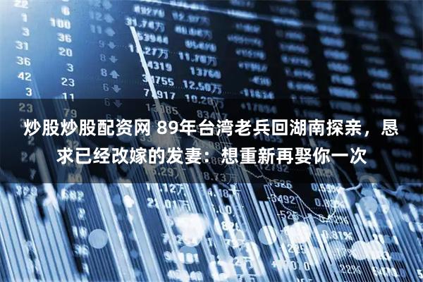 炒股炒股配资网 89年台湾老兵回湖南探亲，恳求已经改嫁的发妻：想重新再娶你一次