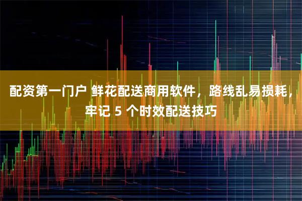 配资第一门户 鲜花配送商用软件，路线乱易损耗，牢记 5 个时效配送技巧