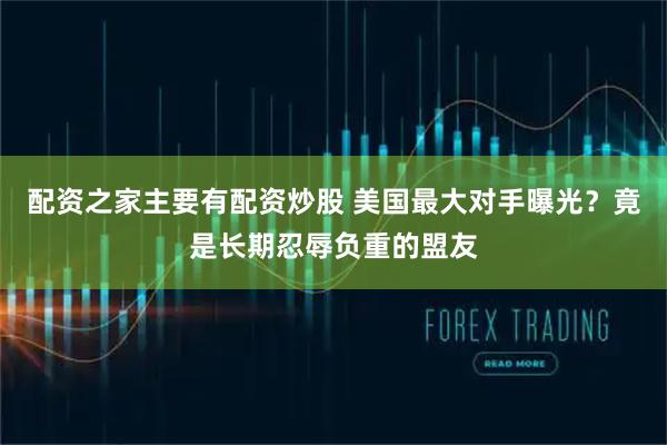 配资之家主要有配资炒股 美国最大对手曝光？竟是长期忍辱负重的盟友