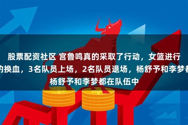 股票配资社区 宫鲁鸣真的采取了行动，女篮进行了大规模的换血，3名队员上场，2名队员退场，杨舒予和李梦都在队伍中