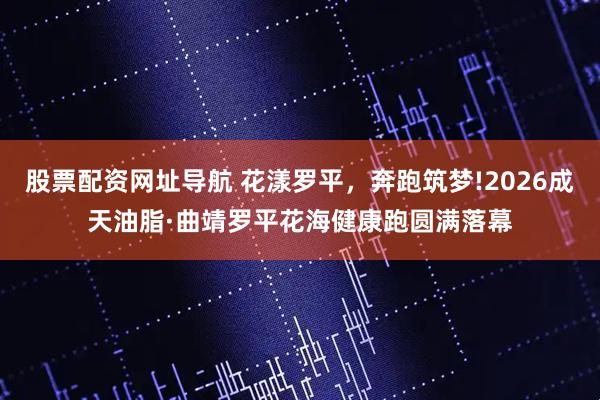 股票配资网址导航 花漾罗平，奔跑筑梦!2026成天油脂·曲靖罗平花海健康跑圆满落幕
