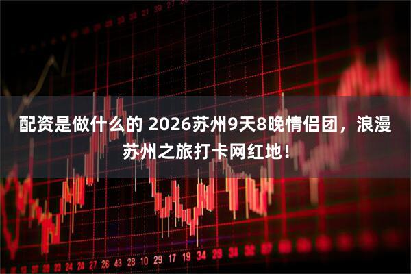 配资是做什么的 2026苏州9天8晚情侣团，浪漫苏州之旅打卡网红地！