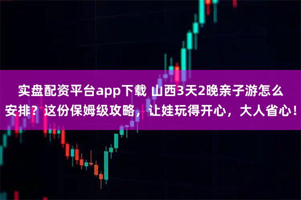 实盘配资平台app下载 山西3天2晚亲子游怎么安排？这份保姆级攻略，让娃玩得开心，大人省心！