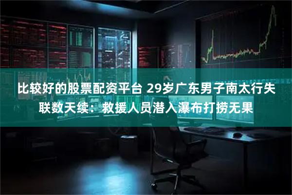 比较好的股票配资平台 29岁广东男子南太行失联数天续：救援人员潜入瀑布打捞无果