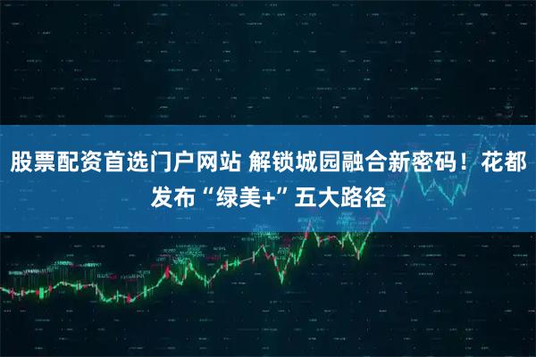 股票配资首选门户网站 解锁城园融合新密码！花都发布“绿美+”五大路径
